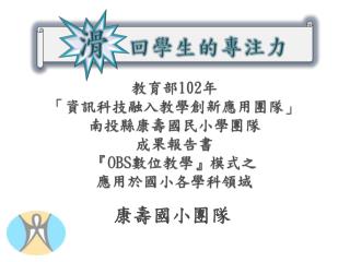 教育部 102 年 「資訊科技融入教學創新應用團隊」 南投縣康壽國民小學團隊 成果報告書 『 OBS 數位教學』模式之 應用於國小各學科領域