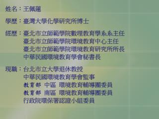 姓名：王佩蓮 學歷：臺灣大學化學研究所博士 經歷：臺北市立師範學院數理教育學系系主任 臺北市立師範學院環境教育中心主任 臺北市立師範學院環境教育研究所所長 中華民國環境教育學會秘書長