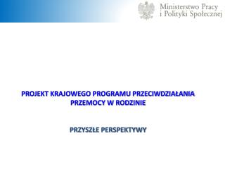 PROJEKT KRAJOWEGO PROGRAMU PRZECIWDZIAŁANIA PRZEMOCY W RODZINIE PRZYSZŁE PERSPEKTYWY