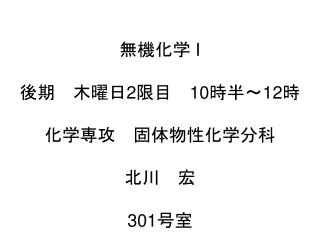 無機化学 I 後期　木曜日 2 限目　 10 時半 〜12 時 化学専攻　固体物性化学分科 北川　宏 301 号室