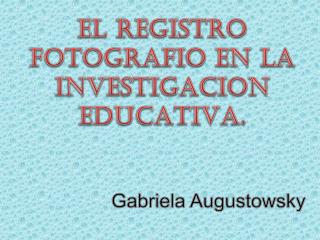 EL REGISTRO FOTOGRAFIO EN LA INVESTIGACION EDUCATIVA. Gabriela Augustowsky