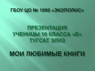 ГБОУ ЦО № 1080 «ЭКОПОЛИС» Презентация ученицы 10 класса «Б» тугсат элиз мои любимые книги