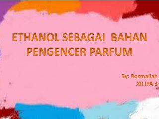 ETHANOL SEBAGAI BAHAN PENGENCER PARFUM By: Rosmaliah XII IPA 3