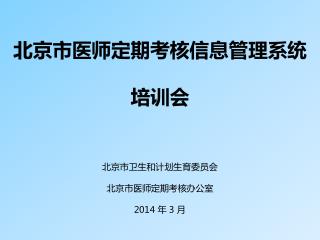 北京市医师定期考核信息管理系统 培训会 北京市卫生和计划生育委员会 北京市医师定期考核办公室 2014 年 3 月