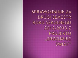 Sprawozdanie za drugi semestr roku szkolnego 2012/2013 z projektu „Zrozumieć świat”