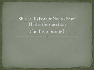 SB 342 To Fear or Not to Fear? That is the question (for this morning )