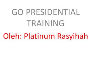 GO PRESIDENTIAL TRAINING Oleh: Platinum Rasyihah