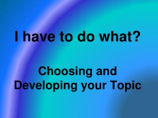 I have to do what? Choosing and Developing your Topic