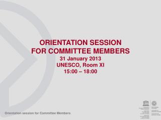 ORIENTATION SESSION FOR COMMITTEE MEMBERS 31 January 2013 UNESCO, Room XI 15:00 – 18:00