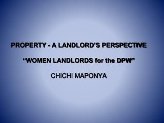 PROPERTY - A LANDLORD’S PERSPECTIVE “WOMEN LANDLORDS for the DPW” CHICHI MAPONYA