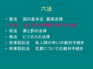 憲法　　国の基本法　最高法規 民法　　私人同士の関係を律する法律 刑法　　罪と罰の法律 商法　　ビジネスの法律 民事訴訟法　　私人間の争いの裁判手続き 刑事訴訟法　　犯罪についての裁判手続き