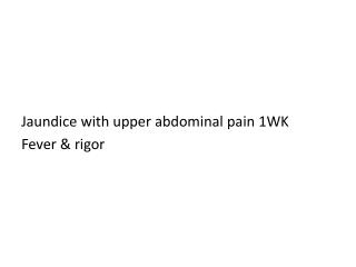 Jaundice with upper abdominal pain 1WK Fever &amp; rigor