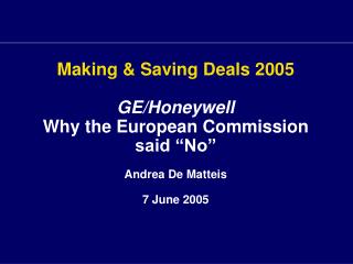 Making &amp; Saving Deals 2005 GE/Honeywell Why the European Commission said “No” Andrea De Matteis