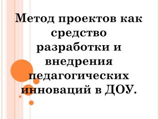 Метод проектов как средство разработки и внедрения педагогических инноваций в ДОУ.