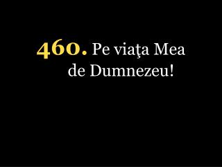 4 60 . Pe viaţa Mea de Dumnezeu !