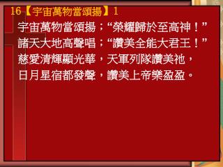 宇宙萬物當頌揚； “ 榮耀歸於至高神！ ” 諸天大地高聲唱； “ 讚美全能大君王！ ” 慈愛清輝顯光華，天軍列隊讚美祂， 日月星宿都發聲，讚美上帝樂盈盈。