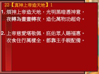 1. 煩神上帝造天地，光明黑暗憑神意， 夜轉為晝晝轉夜，造化萬物功超奇。 2. 上帝慈愛堪敬佩，庇佑眾人賜福惠。 衣食住行萬樣全，都靠主手親配備。