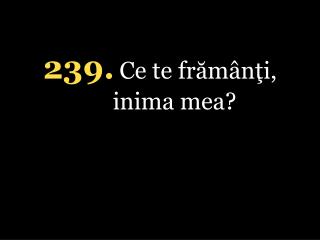 239 . Ce te frămânţi, inima mea ?