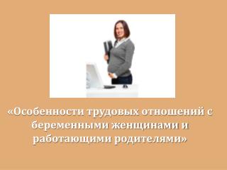 «Особенности трудовых отношений с беременными женщинами и работающими родителями»