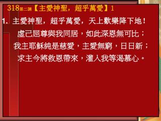 1. 主愛神聖，超乎萬愛，天上歡樂降下地！ 虛己屈尊與我同居，如此深恩無可比； 我主耶穌純是慈愛，主愛無窮，日日新； 求主今將救恩帶來，灌入我等渴慕心。