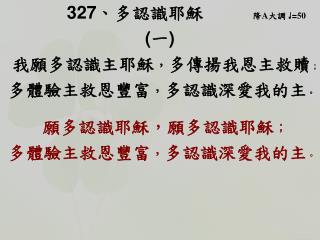 327 、 多認識耶穌 降 A 大調 ♩ = 50 ( 一 ) 我願多認識主耶穌 ， 多傳揚我恩主救贖 ； 多體驗主救恩豐富 ， 多認識深愛我的主 。