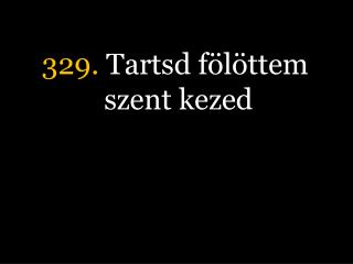 329. Tartsd fölöttem szent kezed