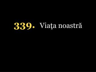 339. Viaţa noastră