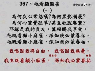 367 、 祂看顧麻雀 降 D 大調 = 144 ( 一 ) 為何灰心常怨嘆 ? 為何黑影瀰漫 ? 為何心靈覺孤單 ? 甚至欲脫塵寰 ? 耶穌是我的良友，萬福賜我享受，