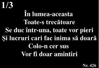 În lumea-aceasta Toate-s trecătoare Se duc într-una, toate vor pieri