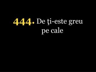 4 4 4 . De ţi-este greu pe cale