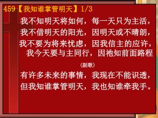 我不知明天将如何，每一天只为主活， 我不借明天的阳光，因明天或不晴朗， 我不要为将来忧虑，因我信主的应许，我今天要与主同行，因祂知前面路程 ( 副歌 ) 有许多未来的事情，我现在不能识透，