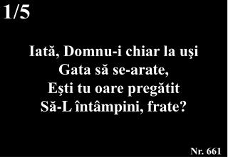 Iată, Domnu-i chiar la uşi Gata să se-arate, Eşti tu oare pregătit Să-L întâmpini, frate?