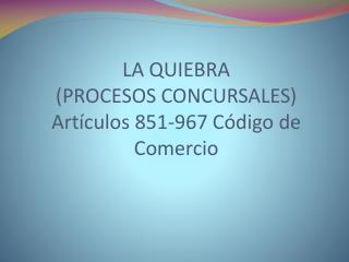 LA QUIEBRA (PROCESOS CONCURSALES) Artículos 851-967 Código de Comercio