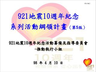 921 地震 10 週年紀念 系列活動綱領計畫 （第 5 版） 921 地震 10 週年紀念活動籌備及指導委員會 - 推動執行小組 98 年 4 月 10 日