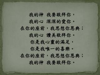 我的神 我要敬拜你， 我的心 深深的愛你。 在你的座前，我思想你恩典； 我的心 讚美敬拜你。 你是我心靈的滿足， 你是我唯一的喜樂。 在你的座前，我思想你恩典； 我的神 我要敬拜你。