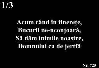 Acum c ând în tinereţe, Bucurii ne-nconjoară, Să dăm inimile noastre, Domnului ca de jertfă