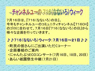 ７月１６日は、 『 ７１６（なないろ）の日 』 。 今年もチャンネルユーのコミュニティチャンネル 【 ７１６ CH】 のゴロに合わせて、７月１６日 『 ７１６（なないろ）の日 』 から