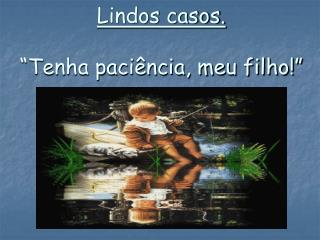 Lindos casos. “Tenha paciência, meu filho!”