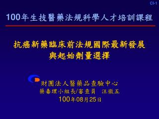 100 年生技醫藥法規科學人才培訓課程 抗癌新藥臨床前法規國際最新發展 與起始劑量選擇 財團法人醫藥品查驗中心 藥毒理小組長 / 審查員 汪徽五 100 年 08 月 25 日