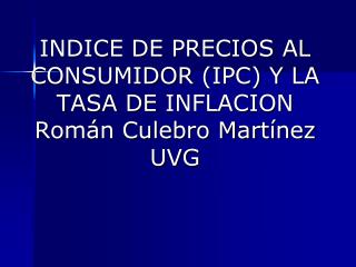 INDICE DE PRECIOS AL CONSUMIDOR (IPC) Y LA TASA DE INFLACION Román Culebro Martínez UVG