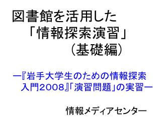 図書館を活用した 「情報探索演習」 ( 基礎編 ) ー 『 岩手大学生のための情報探索 　　入門２００８ 』 「演習問題」の実習ー 											　　情報メディアセンター
