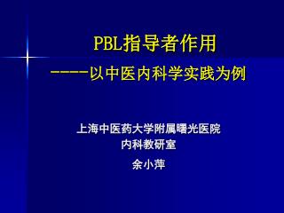 PBL 指导者作用 ---- 以中医内科学实践为例 上海中医药大学附属曙光医院 内科教研室 余小萍