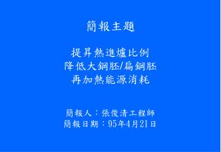 簡報主題 提昇熱進爐比例 降低大鋼胚 / 扁鋼胚 再加熱能源消耗 簡報人：張俊清工程師 簡報日期 ： 95 年 4 月 21 日