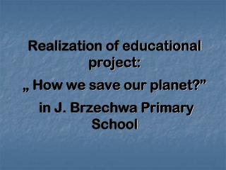 Realization of educational project: „ How we save our planet?” in J. Brzechwa Primary School