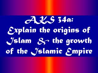 AKS 34a: Explain the origins of Islam &amp; the growth of the Islamic Empire