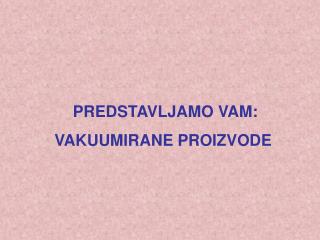 PREDSTAVLJAMO VAM : VAKUUMIRANE PROIZVODE