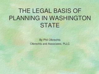 THE LEGAL BASIS OF PLANNING IN WASHINGTON STATE By Phil Olbrechts Olbrechts and Associates, PLLC