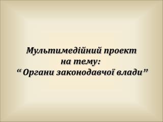 Мультимедійний проект на тему : “ Органи законодавчої влади”