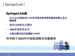 SpringerLink 是 Springer 出版社在 1996 年开始为科学研究服务的网上全文数据库 现有 1250 种全文期刊 3000 多卷科技丛书 大部分期刊过刊回溯到 1996 年