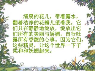 清晨的花儿，带着露水，翻着洁净的花瓣儿望着我，它们只在静静地绽放，绽放出它们所有的美丽与娇媚，自行吐露所有香馥的心事。因为它们，这些精灵，让这个世界一下子柔和和妩媚起来。